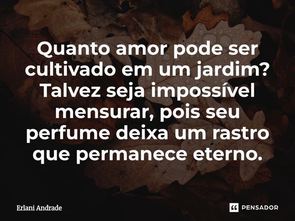 ⁠Quanto amor pode ser cultivado em um jardim? Talvez seja impossível mensurar, pois seu perfume deixa um rastro que permanece eterno.... Frase de Erlani Andrade.