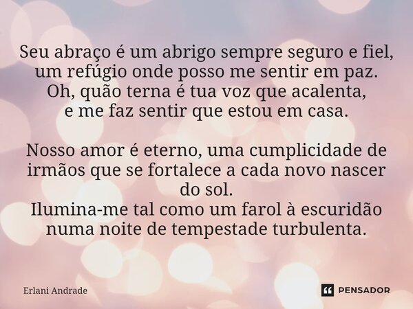 Seu abraço é um abrigo sempre seguro e fiel, um refúgio onde posso me sentir em paz. Oh, quão terna é tua voz que acalenta, e me faz sentir que estou em casa. ... Frase de Erlani Andrade.