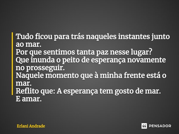 ⁠Tudo ficou para trás naqueles instantes junto ao mar. Por que sentimos tanta paz nesse lugar? Que inunda o peito de esperança novamente no prosseguir. Naquele ... Frase de Erlani Andrade.