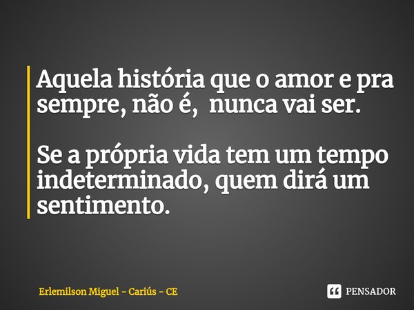 ⁠Aquela história que o amor e pra sempre, não é, nunca vai ser. Se a própria vida tem um tempo indeterminado, quem dirá um sentimento.... Frase de Erlemilson Miguel - Cariús - CE.