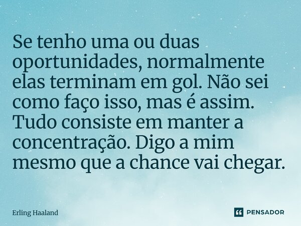 Se tenho uma ou duas oportunidades, normalmente elas terminam em gol. Não sei como faço isso, mas é assim. Tudo consiste em manter a concentração. Digo a mim m... Frase de Erling Haaland.