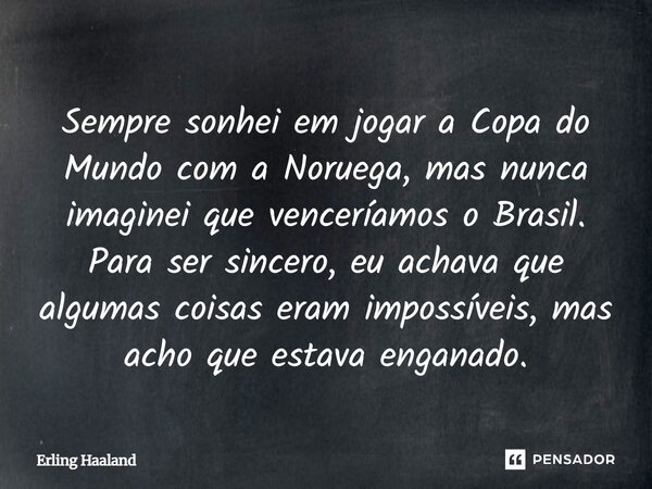 Sempre sonhei em jogar a Copa do Mundo com a Noruega, mas nunca imaginei que venceríamos o Brasil. Para ser sincero, eu achava que algumas coisas eram impossív... Frase de Erling Haaland.
