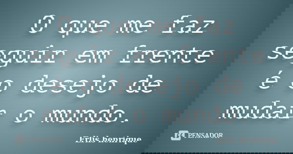 O que me faz seguir em frente é o desejo de mudar o mundo.... Frase de Erlis Henrique.