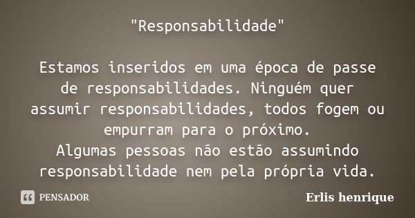 "Responsabilidade" Estamos inseridos em uma época de passe de responsabilidades. Ninguém quer assumir responsabilidades, todos fogem ou empurram para ... Frase de Erlis Henrique.