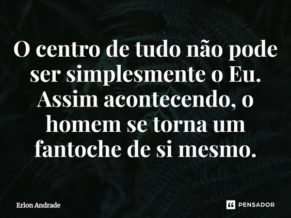 ⁠O centro de tudo não pode ser simplesmente o Eu. Assim acontecendo, o homem se torna um fantoche de si mesmo.... Frase de Erlon Andrade.