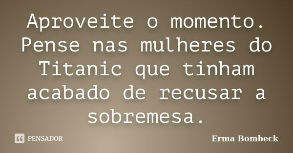 Aproveite o momento. Pense nas mulheres do Titanic que tinham acabado de recusar a sobremesa.... Frase de Erma Bombeck.