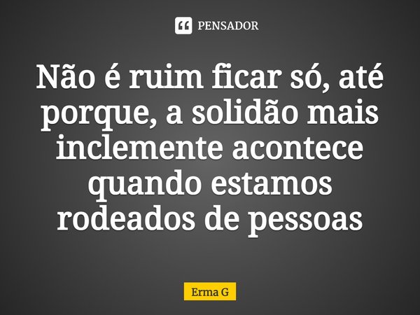 ⁠Não é ruim ficar só, até porque, asolidão mais inclemente acontece quando estamos rodeados de pessoas... Frase de Erma G.