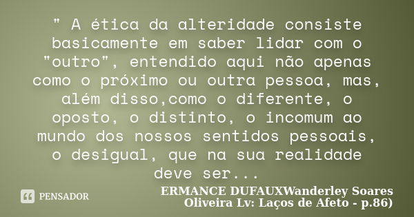 " A ética da alteridade consiste basicamente em saber lidar com o "outro", entendido aqui não apenas como o próximo ou outra pessoa, mas, além di... Frase de ERMANCE DUFAUXWanderley Soares Oliveira Lv: Laços de Afeto - p.86).