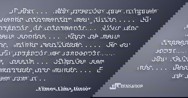 D Boa.... Não preciso que ninguém venha atormentar meu juízo..... Eu próprio já atormento... Vivo dos meus sonhos.... Faço de meus tropeços, minha realidade....... Frase de Ermes Lima Júnior.