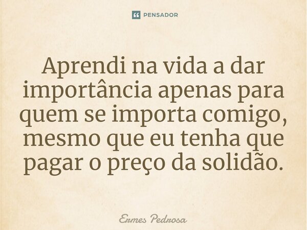 ⁠Aprendi na vida a dar importância apenas para quem se importa comigo, mesmo que eu tenha que pagar o preço da solidão.... Frase de Ermes Pedrosa.