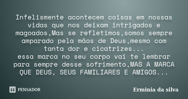 Infelismente acontecem coisas em nossas vidas que nos deixam intrigados e magoados,Mas se refletimos,somos sempre amparado pela mãos de Deus,mesmo com tanta dor... Frase de Erminia da silva.