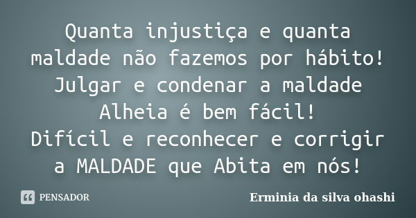 Quanta injustiça e quanta maldade não fazemos por hábito! Julgar e condenar a maldade Alheia é bem fácil! Difícil e reconhecer e corrigir a MALDADE que Abita em... Frase de Ermínia da silva Ohashi.