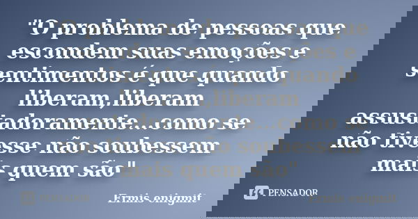 "O problema de pessoas que escondem suas emoções e sentimentos é que quando liberam,liberam assustadoramente...como se não tivesse não soubessem mais quem ... Frase de Ermis enigmit.