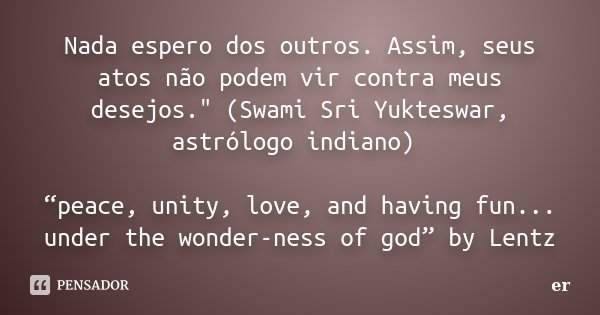 Nada espero dos outros. Assim, seus atos não podem vir contra meus desejos." (Swami Sri Yukteswar, astrólogo indiano) “peace, unity, love, and having fun..... Frase de er.