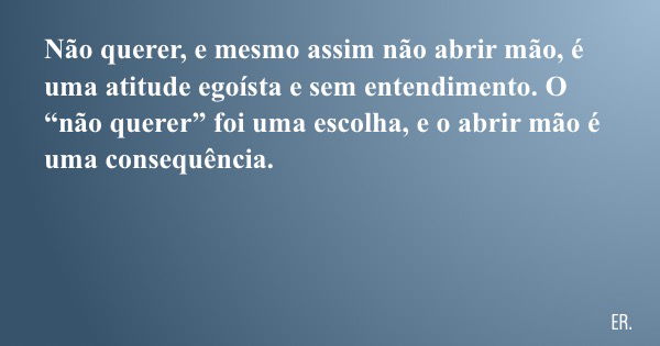 Não querer, e mesmo assim não abrir mão, é uma atitude egoísta e sem entendimento. O “não querer” foi uma escolha, e o abrir mão é uma consequência.... Frase de ER..