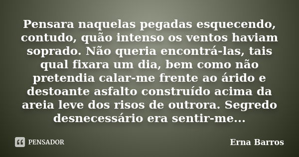 Pensara naquelas pegadas esquecendo, contudo, quão intenso os ventos haviam soprado. Não queria encontrá-las, tais qual fixara um dia, bem como não pretendia ca... Frase de Erna Barros.