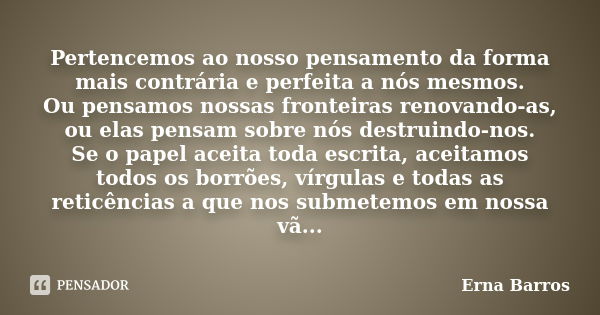 Pertencemos ao nosso pensamento da forma mais contrária e perfeita a nós mesmos. Ou pensamos nossas fronteiras renovando-as, ou elas pensam sobre nós destruindo... Frase de Erna Barros.