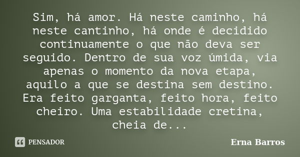 Sim, há amor. Há neste caminho, há neste cantinho, há onde é decidido continuamente o que não deva ser seguido. Dentro de sua voz úmida, via apenas o momento da... Frase de Erna Barros.