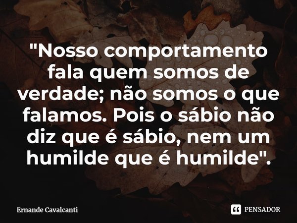 "⁠Nosso comportamento fala quem somos de verdade; não somos o que falamos. Pois o sábio não diz que é sábio, nem um humilde que é humilde".... Frase de Ernande Cavalcanti.