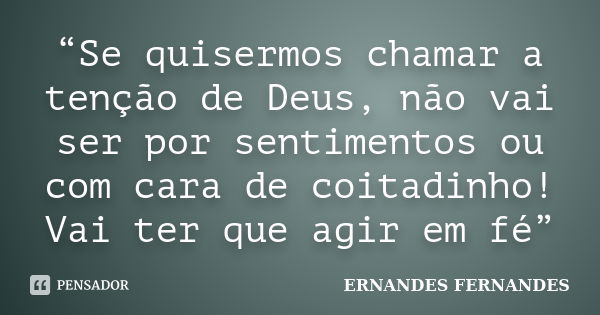 “Se quisermos chamar a tenção de Deus, não vai ser por sentimentos ou com cara de coitadinho! Vai ter que agir em fé”... Frase de ERNANDES FERNANDES.