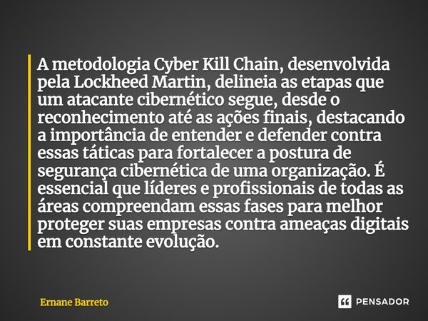 ⁠A metodologia Cyber Kill Chain, desenvolvida pela Lockheed Martin, delineia as etapas que um atacante cibernético segue, desde o reconhecimento até as ações fi... Frase de Ernane Barreto.