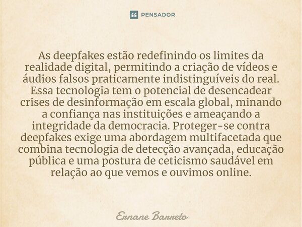 ⁠As deepfakes estão redefinindo os limites da realidade digital, permitindo a criação de vídeos e áudios falsos praticamente indistinguíveis do real. Essa tecno... Frase de Ernane Barreto.