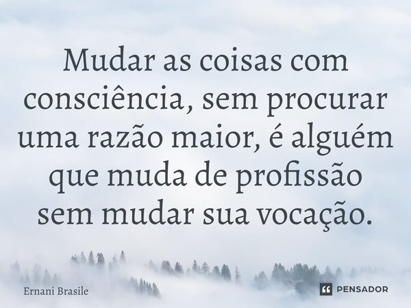 ⁠Mudar as coisas com consciência, sem procurar uma razão maior, é alguém que muda de profissão sem mudar sua vocação.... Frase de Ernani Brasile.