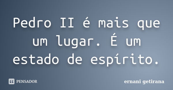 Pedro II é mais que um lugar. É um estado de espírito.... Frase de ernani getirana.