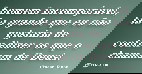 homem incomparável, tão grande que eu não gostaria de contradizer os que o chamam de Deus!... Frase de Ernesr Renan.