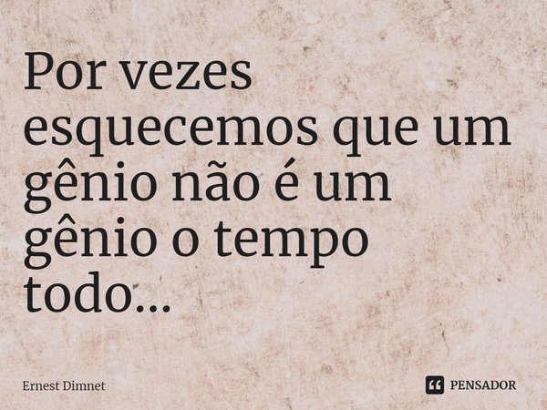 Por vezes esquecemos que um gênio não é um gênio o tempo todo...... Frase de Ernest Dimnet.