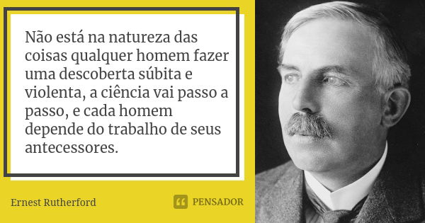 Não está na natureza das coisas qualquer homem fazer uma descoberta súbita e violenta, a ciência vai passo a passo, e cada homem depende do trabalho de seus ant... Frase de Ernest Rutherford.