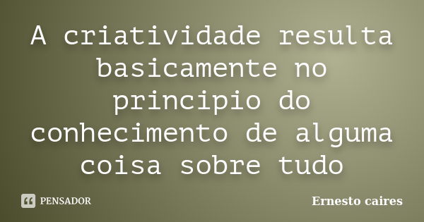 A criatividade resulta basicamente no principio do conhecimento de alguma coisa sobre tudo... Frase de Ernesto caires.