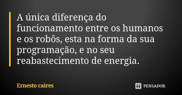 A única diferença do funcionamento entre os humanos e os robôs, esta na forma da sua programação, e no seu reabastecimento de energia.... Frase de Ernesto caires.