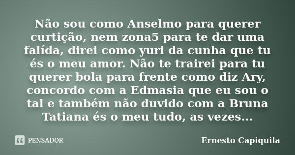 Não sou como Anselmo para querer curtição, nem zona5 para te dar uma falída, direi como yuri da cunha que tu és o meu amor. Não te trairei para tu querer bola p... Frase de Ernesto Capiquila.