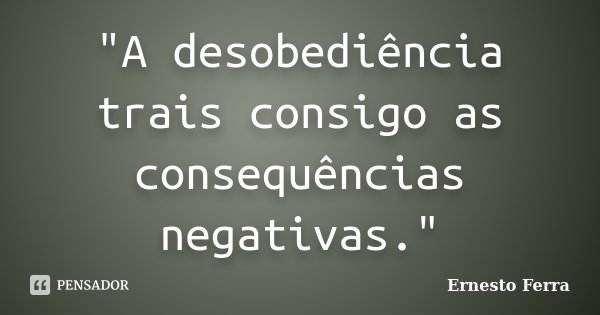 "A desobediência trais consigo as consequências negativas."... Frase de Ernesto Ferra.