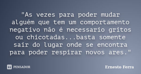 "As vezes para poder mudar alguém que tem um comportamento negativo não é necessario gritos ou chicotadas...basta somente sair do lugar onde se encontra pa... Frase de Ernesto Ferra.