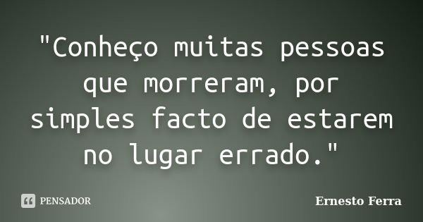 "Conheço muitas pessoas que morreram, por simples facto de estarem no lugar errado."... Frase de Ernesto Ferra.