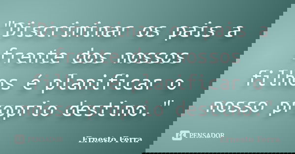 "Discriminar os pais a frente dos nossos filhos é planificar o nosso proprio destino."... Frase de Ernesto Ferra.