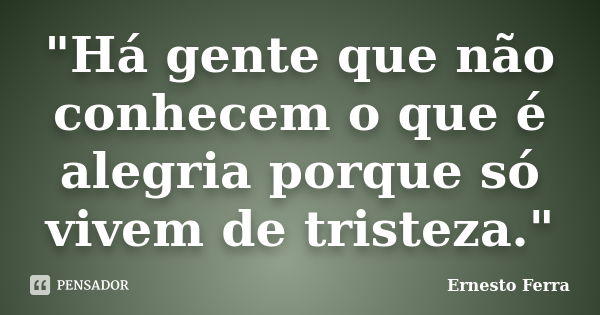 "Há gente que não conhecem o que é alegria porque só vivem de tristeza."... Frase de Ernesto Ferra.