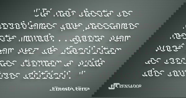 "Já não basta os problemas que passamos neste mundo...agora vem você em vez de facilitar as coisas tornar a vida dos outros difícil."... Frase de Ernesto Ferra.