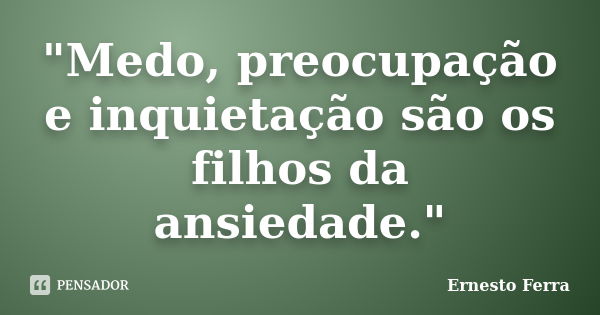 "Medo, preocupação e inquietação são os filhos da ansiedade."... Frase de Ernesto Ferra.