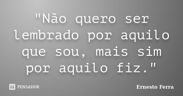 "Não quero ser lembrado por aquilo que sou, mais sim por aquilo fiz."... Frase de Ernesto Ferra.