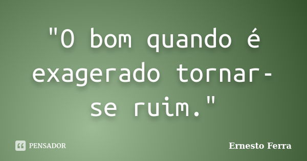 "O bom quando é exagerado tornar-se ruim."... Frase de Ernesto Ferra.