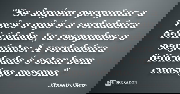 "Se alguém perguntar a você o quê é a verdadeira felicidade, tu respondes o seguinte: A verdadeira felicidade é estar bem consigo mesmo."... Frase de Ernesto Ferra.