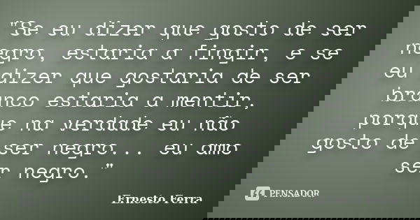 "Se eu dizer que gosto de ser negro, estaria a fingir, e se eu dizer que gostaria de ser branco estaria a mentir, porque na verdade eu não gosto de ser neg... Frase de Ernesto Ferra.