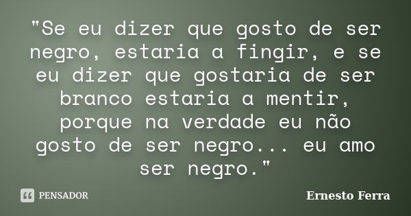 "Se eu dizer que gosto de ser negro, estaria a fingir, e se eu dizer que gostaria de ser branco estaria a mentir, porque na verdade eu não gosto de ser neg... Frase de Ernesto Ferra.