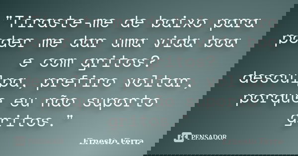 "Tiraste-me de baixo para poder me dar uma vida boa e com gritos? desculpa, prefiro voltar, porque eu não suporto gritos."... Frase de Ernesto Ferra.