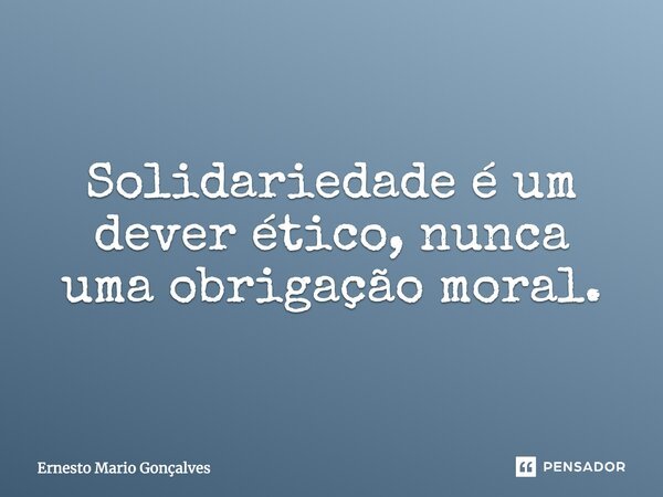 Solidariedade é um dever ético. e numca uma obrigação moral... Frase de Ernesto Mario Gonçalves.