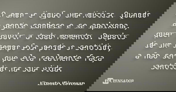 O amor e igual uma música. Quando a gente conhece e se apaixona, quer ouvir a todo momento. Depois de um tempo ela perde o sentido, a não ser que ela realmente ... Frase de Ernesto Piovesan.