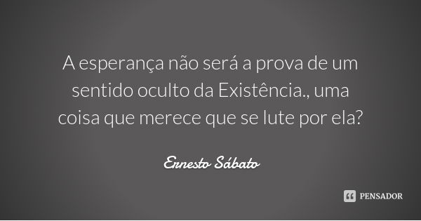 A esperança não será a prova de um sentido oculto da Existência., uma coisa que merece que se lute por ela?... Frase de Ernesto Sábato.